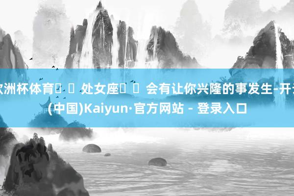 欧洲杯体育♍️处女座♍️会有让你兴隆的事发生-开云(中国)Kaiyun·官方网站 - 登录入口