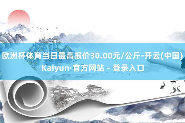 欧洲杯体育当日最高报价30.00元/公斤-开云(中国)Kaiyun·官方网站 - 登录入口