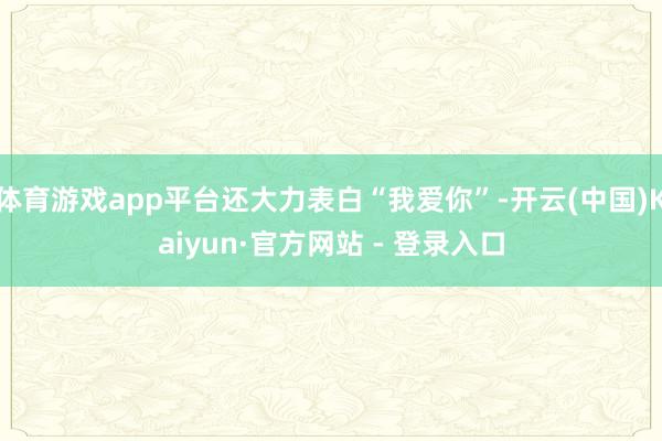 体育游戏app平台还大力表白“我爱你”-开云(中国)Kaiyun·官方网站 - 登录入口