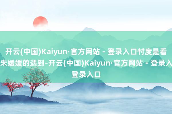 开云(中国)Kaiyun·官方网站 - 登录入口忖度是看到朱媛媛的遇到-开云(中国)Kaiyun·官方网站 - 登录入口