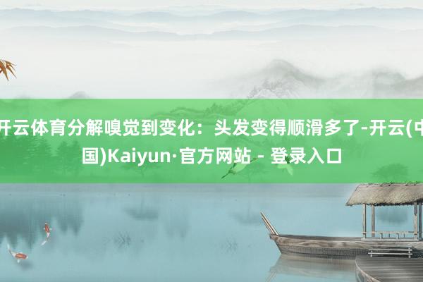 开云体育分解嗅觉到变化：头发变得顺滑多了-开云(中国)Kaiyun·官方网站 - 登录入口