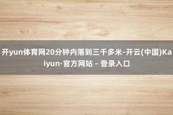开yun体育网20分钟内落到三千多米-开云(中国)Kaiyun·官方网站 - 登录入口