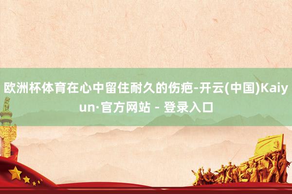 欧洲杯体育在心中留住耐久的伤疤-开云(中国)Kaiyun·官方网站 - 登录入口