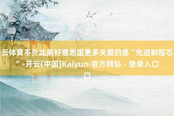 开云体育不外此前好意思国更多关爱的是“先进制程芯片”-开云(中国)Kaiyun·官方网站 - 登录入口