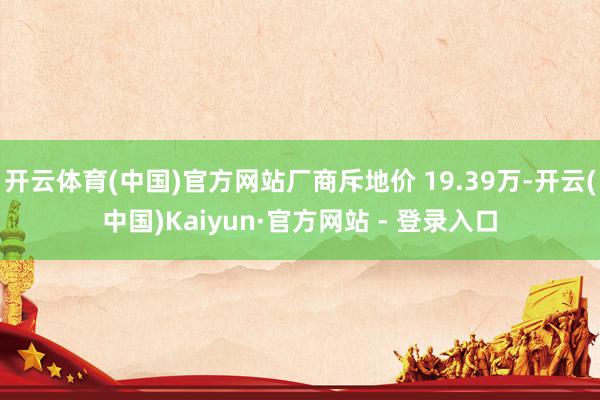 开云体育(中国)官方网站厂商斥地价 19.39万-开云(中国)Kaiyun·官方网站 - 登录入口