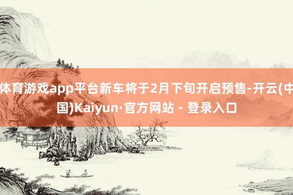 体育游戏app平台新车将于2月下旬开启预售-开云(中国)Kaiyun·官方网站 - 登录入口
