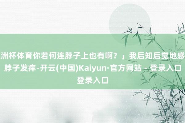 欧洲杯体育你若何连脖子上也有啊？」我后知后觉地感到脖子发痒-开云(中国)Kaiyun·官方网站 - 登录入口
