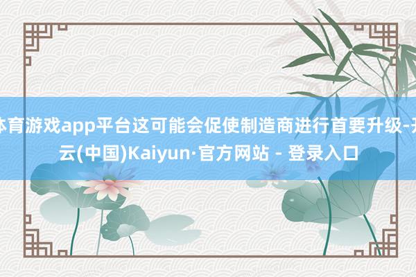 体育游戏app平台这可能会促使制造商进行首要升级-开云(中国)Kaiyun·官方网站 - 登录入口