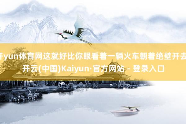 开yun体育网这就好比你眼看着一辆火车朝着绝壁开去-开云(中国)Kaiyun·官方网站 - 登录入口
