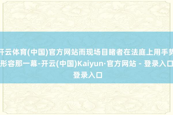 开云体育(中国)官方网站而现场目睹者在法庭上用手势形容那一幕-开云(中国)Kaiyun·官方网站 - 登录入口