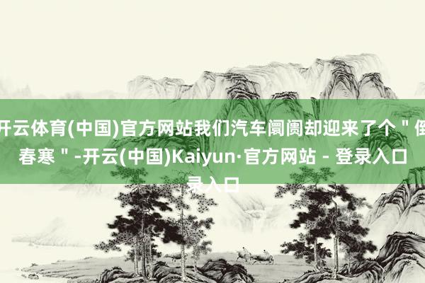 开云体育(中国)官方网站我们汽车阛阓却迎来了个＂倒春寒＂-开云(中国)Kaiyun·官方网站 - 登录入口