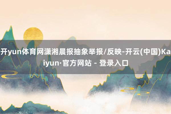 开yun体育网潇湘晨报抽象举报/反映-开云(中国)Kaiyun·官方网站 - 登录入口