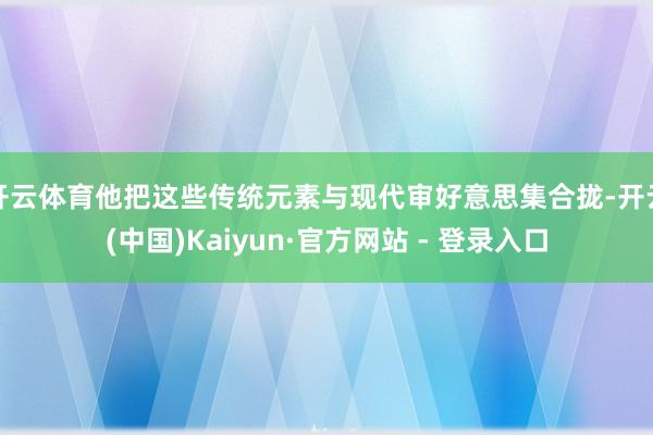 开云体育他把这些传统元素与现代审好意思集合拢-开云(中国)Kaiyun·官方网站 - 登录入口