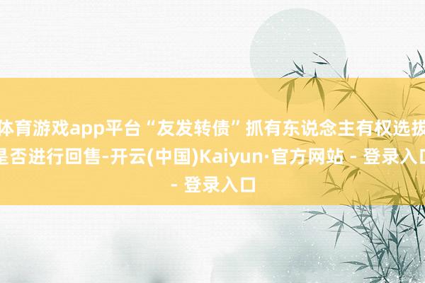 体育游戏app平台“友发转债”抓有东说念主有权选拔是否进行回售-开云(中国)Kaiyun·官方网站 - 登录入口