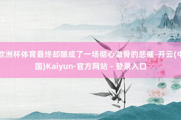 欧洲杯体育最终却酿成了一场彻心澈骨的悲催-开云(中国)Kaiyun·官方网站 - 登录入口
