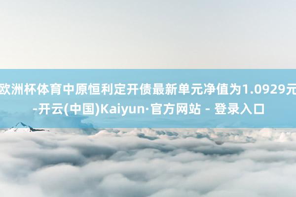 欧洲杯体育中原恒利定开债最新单元净值为1.0929元-开云(中国)Kaiyun·官方网站 - 登录入口