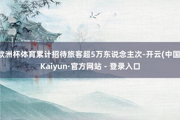 欧洲杯体育累计招待旅客超5万东说念主次-开云(中国)Kaiyun·官方网站 - 登录入口