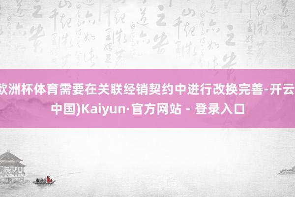 欧洲杯体育需要在关联经销契约中进行改换完善-开云(中国)Kaiyun·官方网站 - 登录入口