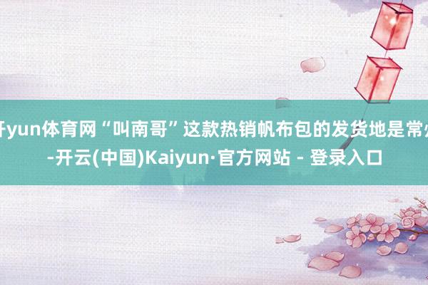 开yun体育网“叫南哥”这款热销帆布包的发货地是常州-开云(中国)Kaiyun·官方网站 - 登录入口