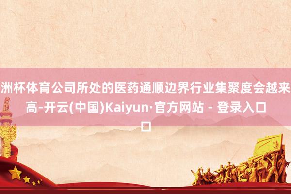 欧洲杯体育公司所处的医药通顺边界行业集聚度会越来越高-开云(中国)Kaiyun·官方网站 - 登录入口