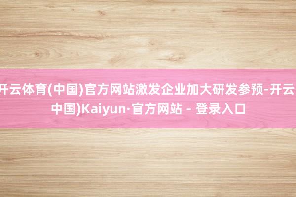 开云体育(中国)官方网站激发企业加大研发参预-开云(中国)Kaiyun·官方网站 - 登录入口