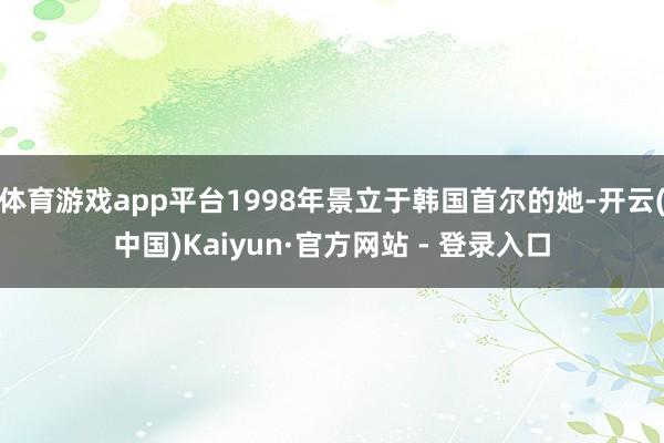 体育游戏app平台1998年景立于韩国首尔的她-开云(中国)Kaiyun·官方网站 - 登录入口