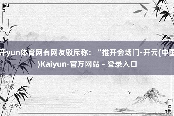 开yun体育网有网友驳斥称：“推开会场门-开云(中国)Kaiyun·官方网站 - 登录入口
