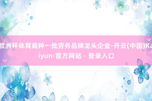 欧洲杯体育栽种一批劳务品牌龙头企业-开云(中国)Kaiyun·官方网站 - 登录入口