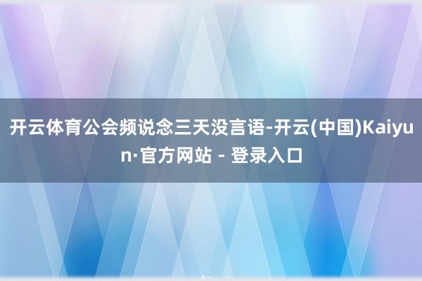 开云体育公会频说念三天没言语-开云(中国)Kaiyun·官方网站 - 登录入口