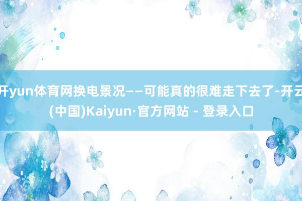 开yun体育网换电景况——可能真的很难走下去了-开云(中国)Kaiyun·官方网站 - 登录入口