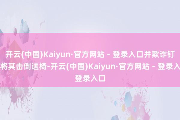 开云(中国)Kaiyun·官方网站 - 登录入口并欺诈钉板将其击倒送椅-开云(中国)Kaiyun·官方网站 - 登录入口