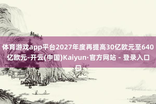 体育游戏app平台2027年度再提高30亿欧元至640亿欧元-开云(中国)Kaiyun·官方网站 - 登录入口