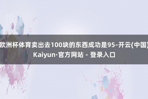 欧洲杯体育卖出去100块的东西成功是95-开云(中国)Kaiyun·官方网站 - 登录入口