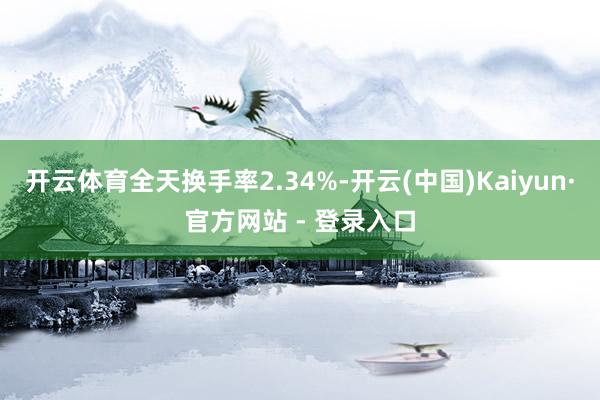 开云体育全天换手率2.34%-开云(中国)Kaiyun·官方网站 - 登录入口