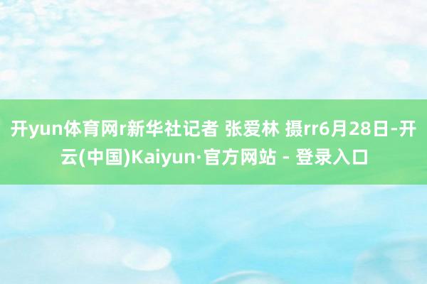 开yun体育网r新华社记者 张爱林 摄rr6月28日-开云(中国)Kaiyun·官方网站 - 登录入口
