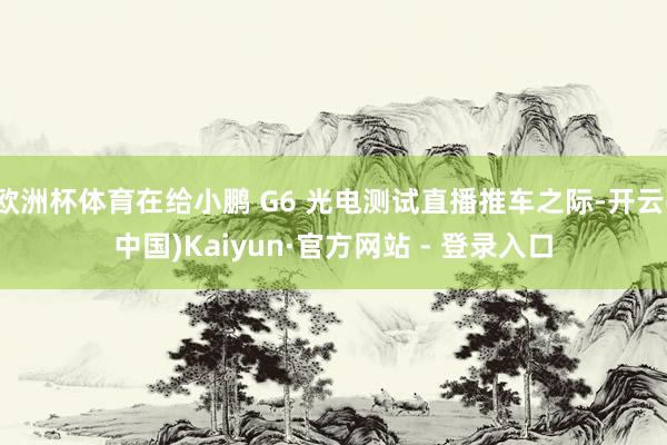 欧洲杯体育在给小鹏 G6 光电测试直播推车之际-开云(中国)Kaiyun·官方网站 - 登录入口