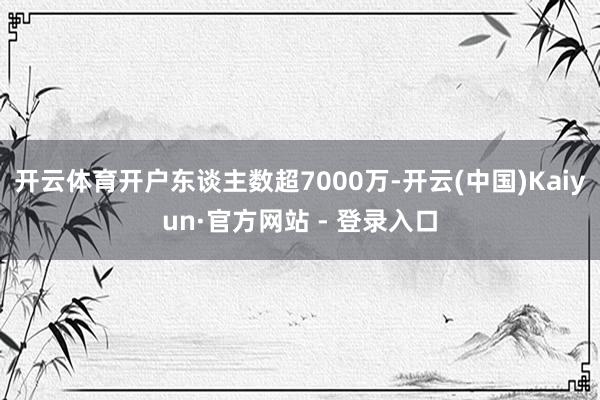 开云体育开户东谈主数超7000万-开云(中国)Kaiyun·官方网站 - 登录入口