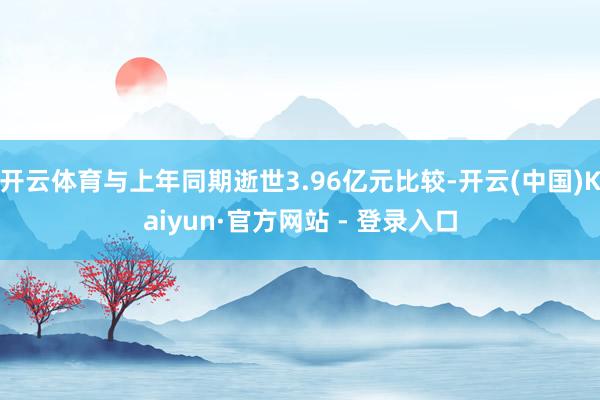 开云体育与上年同期逝世3.96亿元比较-开云(中国)Kaiyun·官方网站 - 登录入口