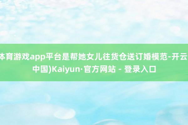 体育游戏app平台是帮她女儿往货仓送订婚模范-开云(中国)Kaiyun·官方网站 - 登录入口