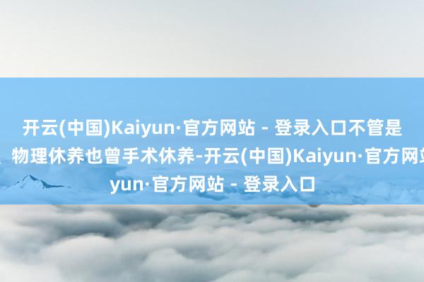 开云(中国)Kaiyun·官方网站 - 登录入口不管是YAO物休养、物理休养也曾手术休养-开云(中国)Kaiyun·官方网站 - 登录入口