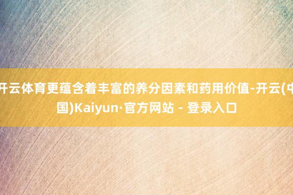 开云体育更蕴含着丰富的养分因素和药用价值-开云(中国)Kaiyun·官方网站 - 登录入口