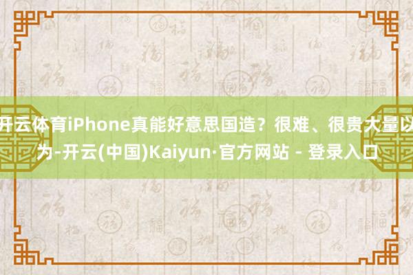开云体育iPhone真能好意思国造？很难、很贵大量以为-开云(中国)Kaiyun·官方网站 - 登录入口