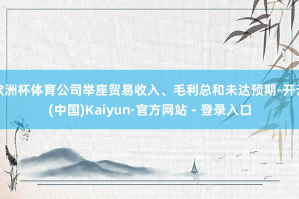 欧洲杯体育公司举座贸易收入、毛利总和未达预期-开云(中国)Kaiyun·官方网站 - 登录入口