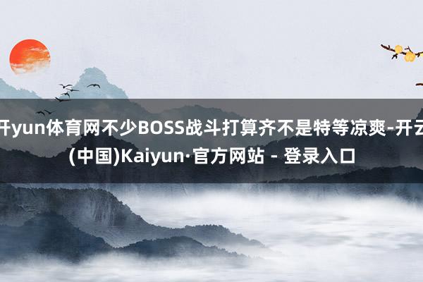 开yun体育网不少BOSS战斗打算齐不是特等凉爽-开云(中国)Kaiyun·官方网站 - 登录入口
