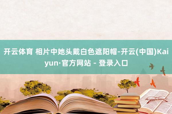 开云体育 相片中她头戴白色遮阳帽-开云(中国)Kaiyun·官方网站 - 登录入口