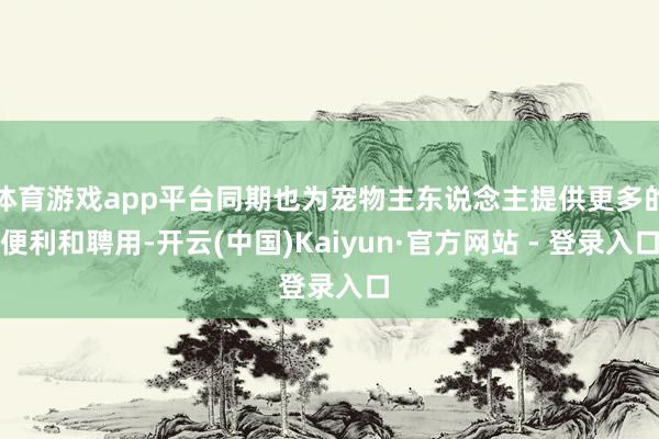 体育游戏app平台同期也为宠物主东说念主提供更多的便利和聘用-开云(中国)Kaiyun·官方网站 - 登录入口