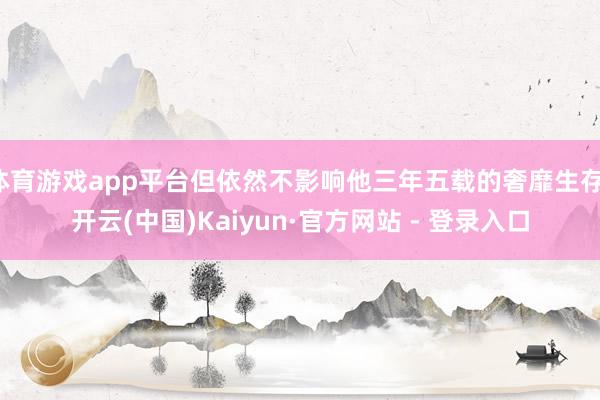 体育游戏app平台但依然不影响他三年五载的奢靡生存-开云(中国)Kaiyun·官方网站 - 登录入口