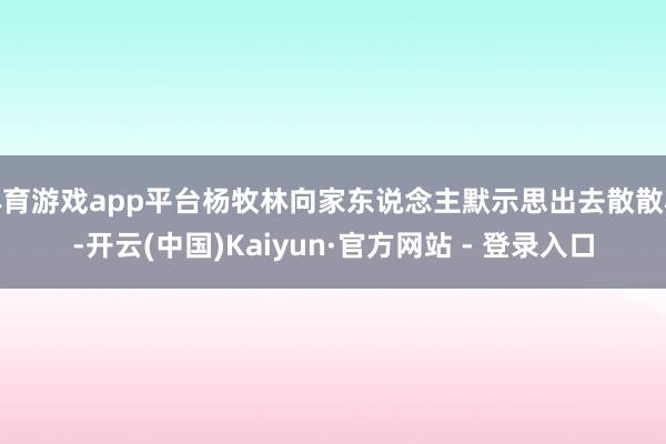 体育游戏app平台杨牧林向家东说念主默示思出去散散心-开云(中国)Kaiyun·官方网站 - 登录入口