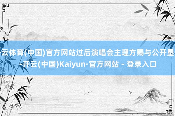 开云体育(中国)官方网站过后演唱会主理方赐与公开垦谣-开云(中国)Kaiyun·官方网站 - 登录入口
