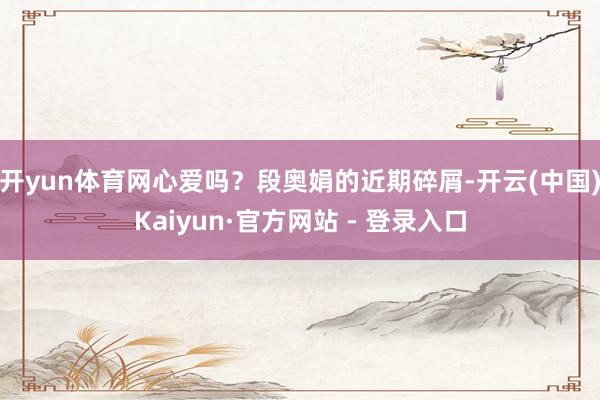 开yun体育网心爱吗？段奥娟的近期碎屑-开云(中国)Kaiyun·官方网站 - 登录入口